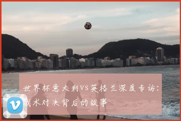 世界杯意大利vs英格兰深度专访:战术对决背后的故事