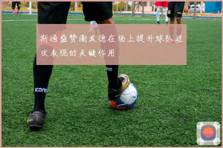 斯通盛赞谢泼德在场上提升球队进攻表现的关键作用