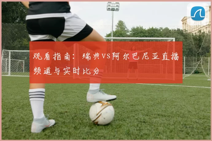观看指南:瑞典vs阿尔巴尼亚直播频道与实时比分