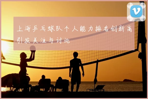 上海乒乓球队个人能力排名创新高引发关注与讨论
