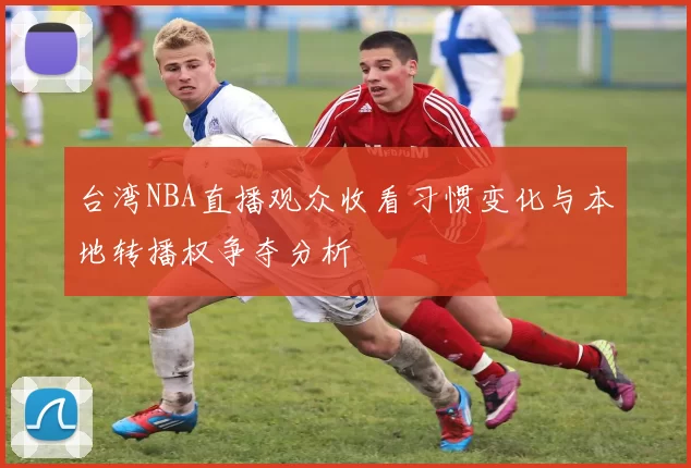 台湾NBA直播观众收看习惯变化与本地转播权争夺分析
