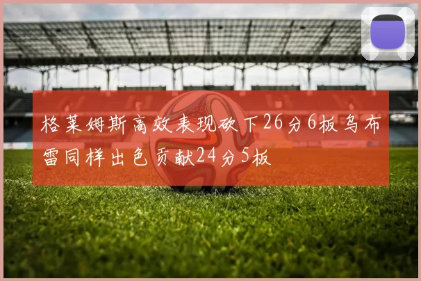 格莱姆斯高效表现砍下26分6板乌布雷同样出色贡献24分5板