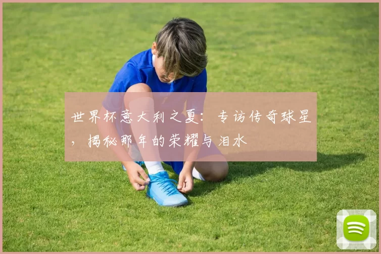 世界杯意大利之夏：专访传奇球星，揭秘那年的荣耀与泪水