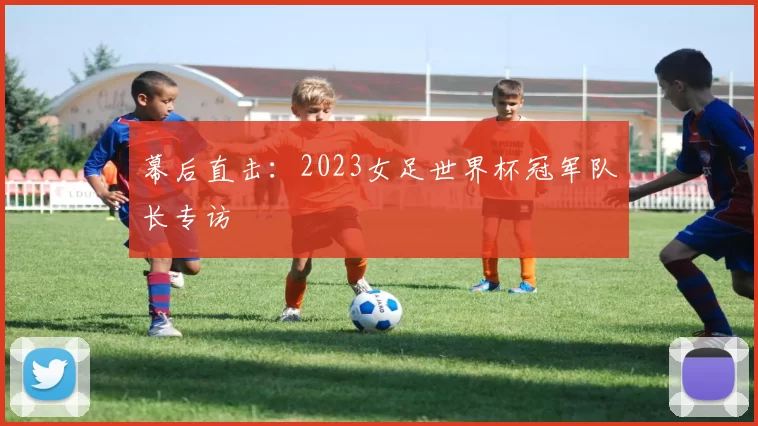 幕后直击：2023女足世界杯冠军队长专访