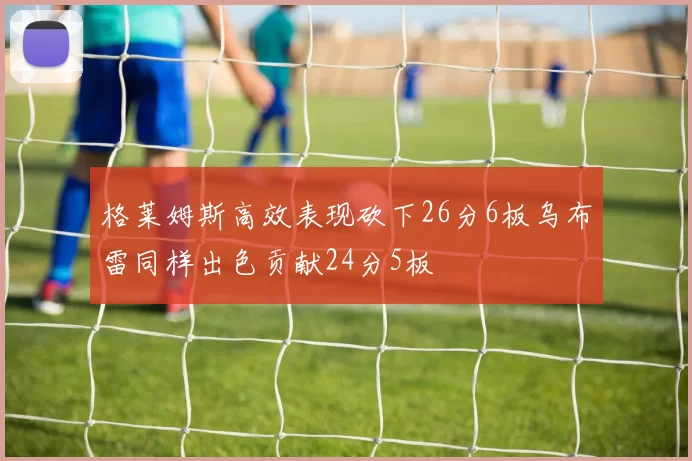 格莱姆斯高效表现砍下26分6板乌布雷同样出色贡献24分5板