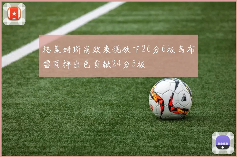 格莱姆斯高效表现砍下26分6板乌布雷同样出色贡献24分5板