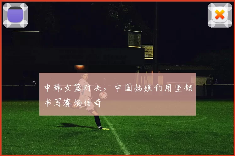 中韩女篮对决，中国姑娘们用坚韧书写赛场传奇