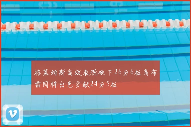 格莱姆斯高效表现砍下26分6板乌布雷同样出色贡献24分5板