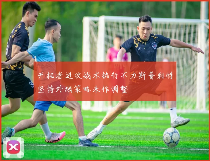开拓者进攻战术执行不力斯普利特坚持外线策略未作调整