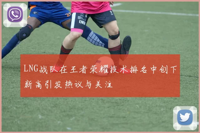 LNG战队在王者荣耀技术排名中创下新高引发热议与关注