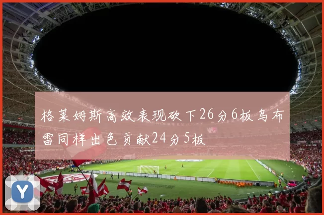 格莱姆斯高效表现砍下26分6板乌布雷同样出色贡献24分5板