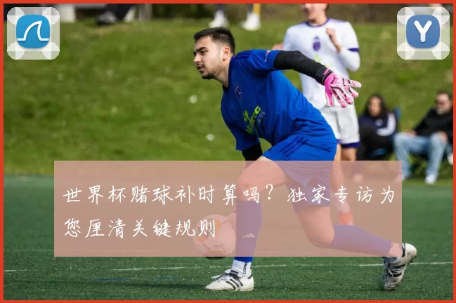 世界杯赌球补时算吗？独家专访为您厘清关键规则