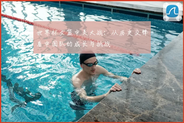 世界杯女篮中美大战：从历史交锋看中国队的成长与挑战