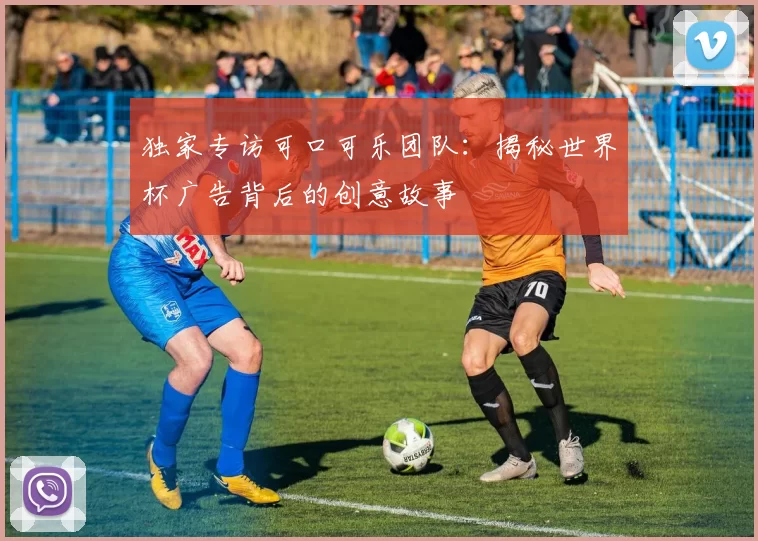 独家专访可口可乐团队:揭秘世界杯广告背后的创意故事