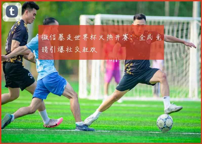 微信暴走世界杯火热开赛：全民竞猜引爆社交狂欢