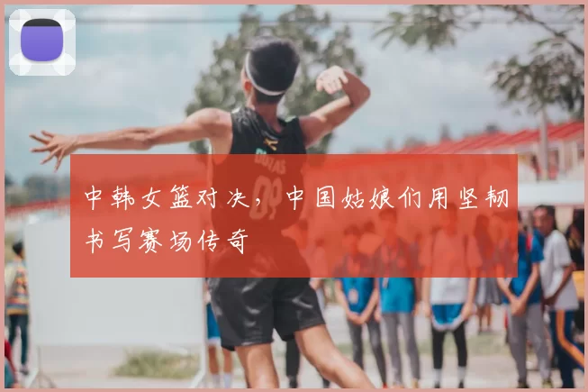 中韩女篮对决，中国姑娘们用坚韧书写赛场传奇