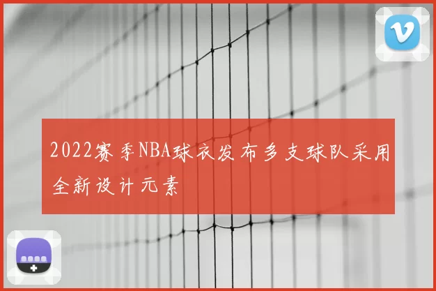 2022赛季NBA球衣发布多支球队采用全新设计元素