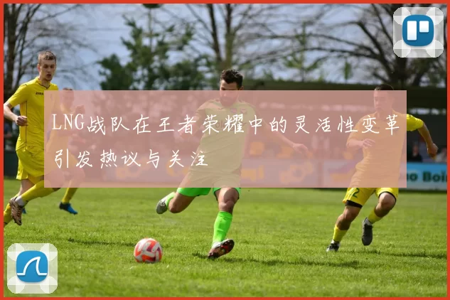 LNG战队在王者荣耀中的灵活性变革引发热议与关注