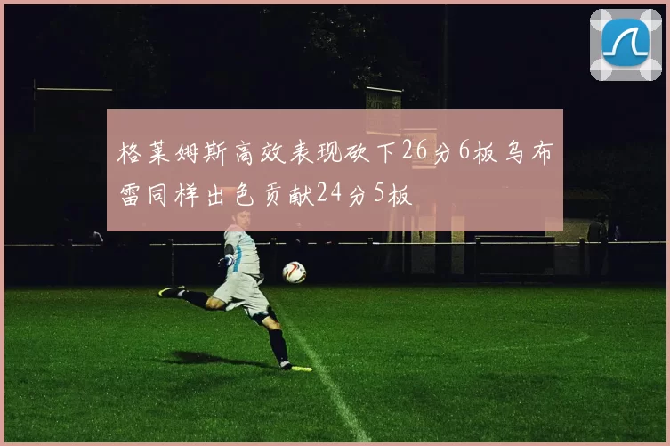 格莱姆斯高效表现砍下26分6板乌布雷同样出色贡献24分5板