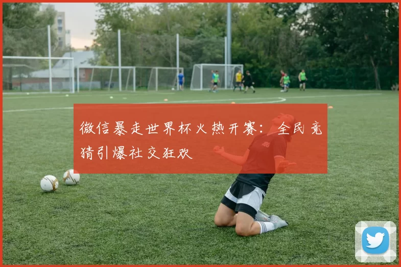 微信暴走世界杯火热开赛:全民竞猜引爆社交狂欢