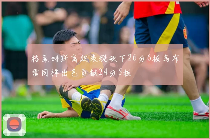 格莱姆斯高效表现砍下26分6板乌布雷同样出色贡献24分5板