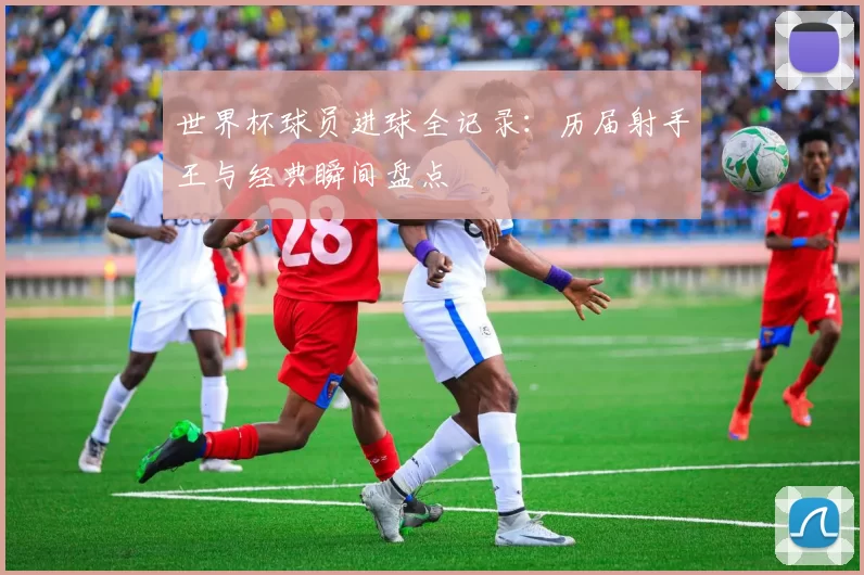 世界杯球员进球全记录：历届射手王与经典瞬间盘点