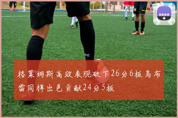 格莱姆斯高效表现砍下26分6板乌布雷同样出色贡献24分5板