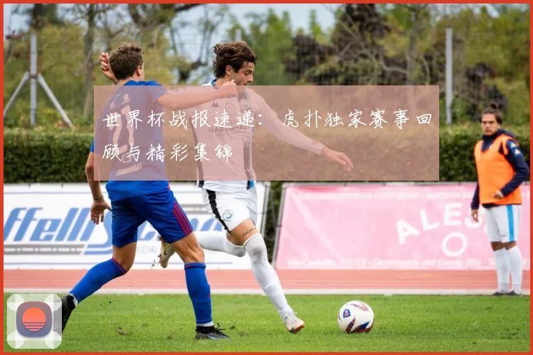 世界杯战报速递：虎扑独家赛事回顾与精彩集锦