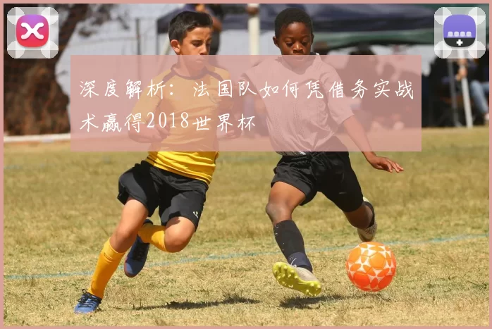 深度解析：法国队如何凭借务实战术赢得2018世界杯