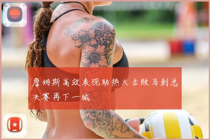 詹姆斯高效表现助热火击败马刺总决赛再下一城