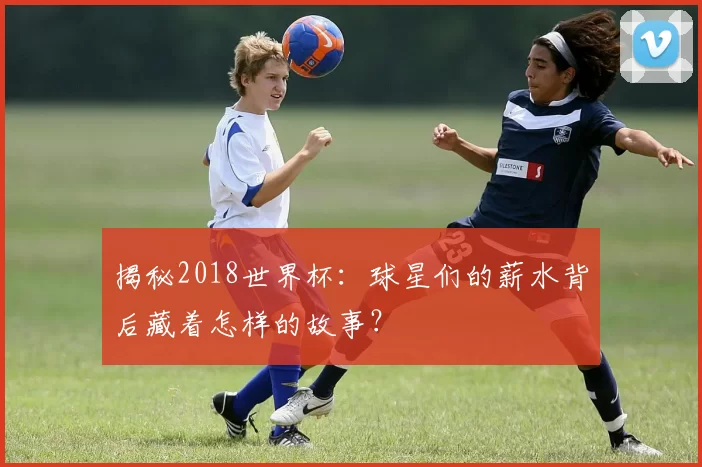 揭秘2018世界杯:球星们的薪水背后藏着怎样的故事?