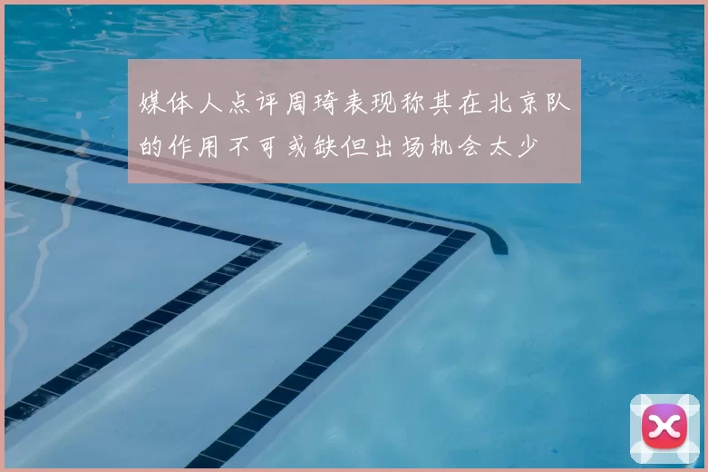 媒体人点评周琦表现称其在北京队的作用不可或缺但出场机会太少