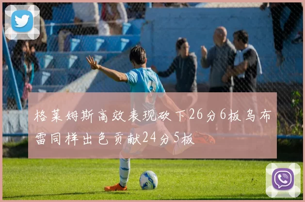 格莱姆斯高效表现砍下26分6板乌布雷同样出色贡献24分5板