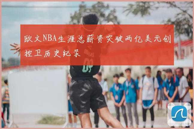 欧文NBA生涯总薪资突破两亿美元创控卫历史纪录