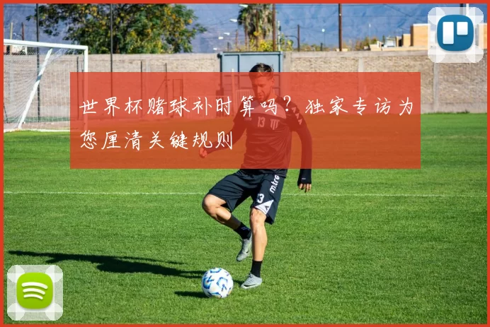 世界杯赌球补时算吗？独家专访为您厘清关键规则
