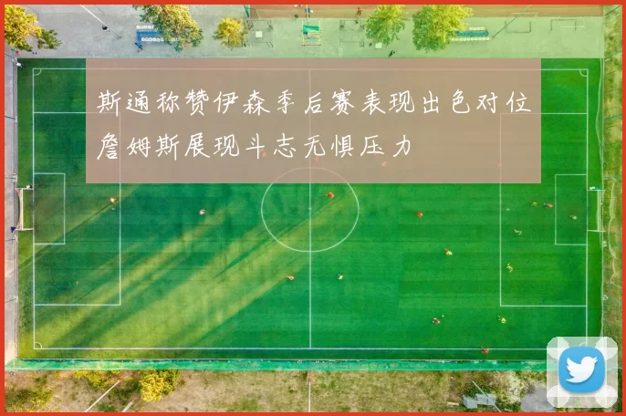 斯通称赞伊森季后赛表现出色对位詹姆斯展现斗志无惧压力