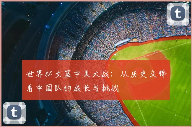 世界杯女篮中美大战：从历史交锋看中国队的成长与挑战
