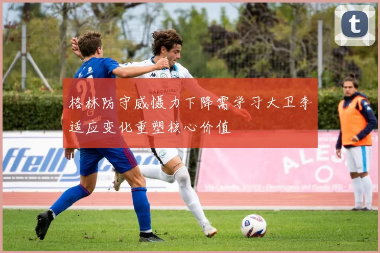 格林防守威慑力下降需学习大卫李适应变化重塑核心价值