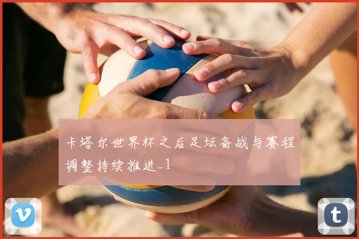 卡塔尔世界杯之后足坛备战与赛程调整持续推进_1