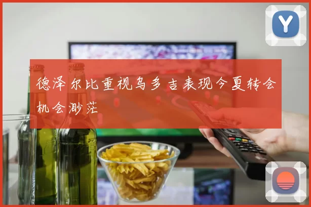 德泽尔比重视乌多吉表现今夏转会机会渺茫