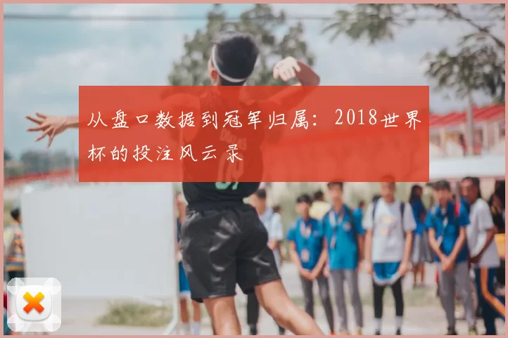 从盘口数据到冠军归属：2018世界杯的投注风云录