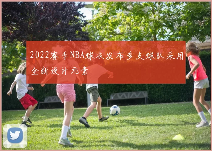 2022赛季NBA球衣发布多支球队采用全新设计元素