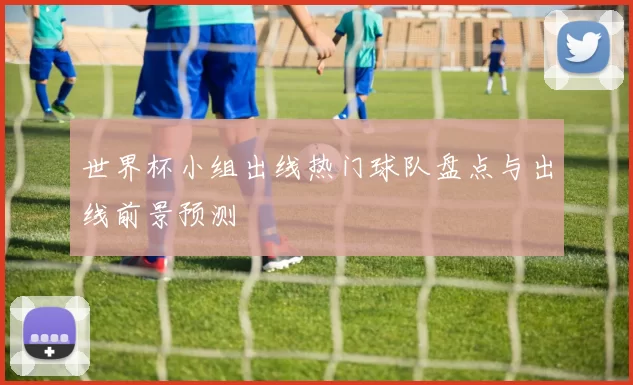世界杯小组出线热门球队盘点与出线前景预测