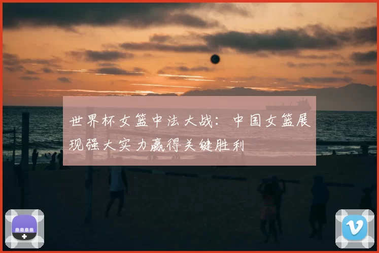 世界杯女篮中法大战:中国女篮展现强大实力赢得关键胜利