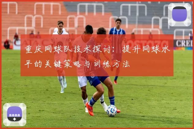 重庆网球队技术探讨:提升网球水平的关键策略与训练方法