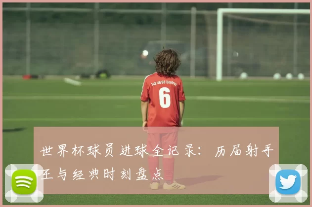 世界杯球员进球全记录：历届射手王与经典时刻盘点