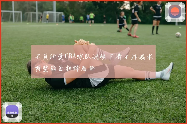 不负所爱CBA球队战绩下滑主帅战术调整能否扭转局面
