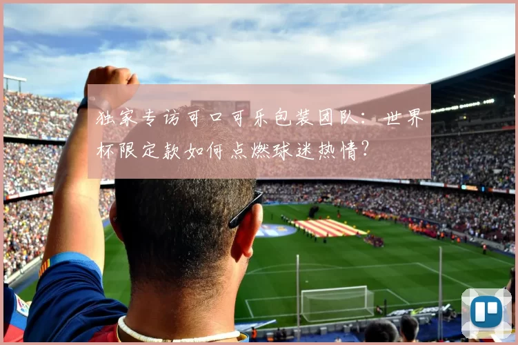 独家专访可口可乐包装团队:世界杯限定款如何点燃球迷热情?