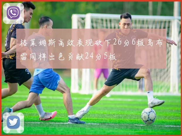 格莱姆斯高效表现砍下26分6板乌布雷同样出色贡献24分5板