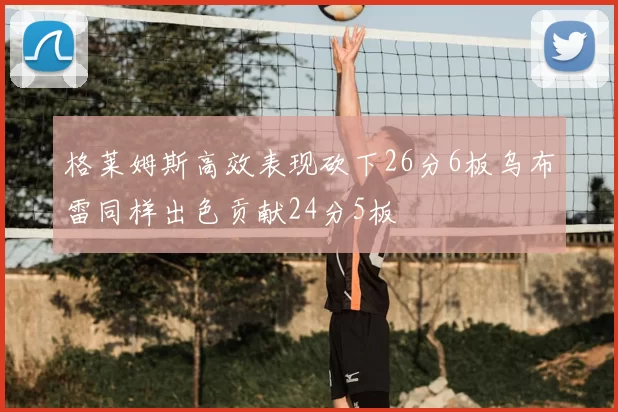 格莱姆斯高效表现砍下26分6板乌布雷同样出色贡献24分5板